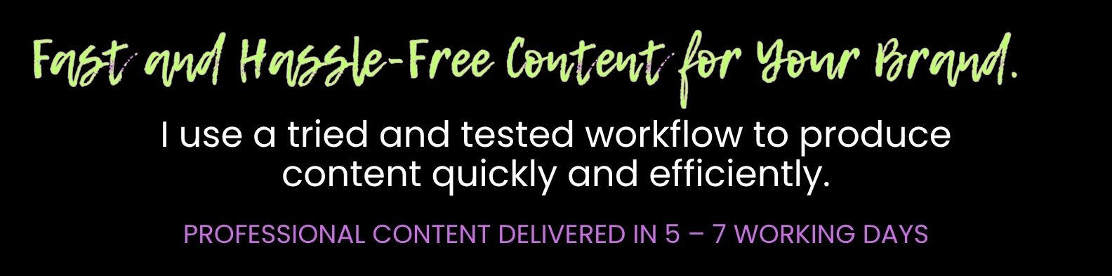 I use a tried and tested workflow to produce content quickly and efficiently. PROFESSIONAL CONTENT DELIVERED IN 5 – 7 WORKING DAYS